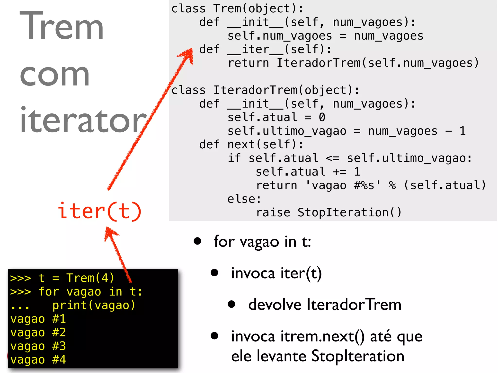 Trem
                      class Trem(object):
                          def __init__(self, num_vagoes):
                              self.num_vagoes = num_vagoes
                          def __iter__(self):

 com                          return IteradorTrem(self.num_vagoes)

                      class IteradorTrem(object):


 iterator
                          def __init__(self, num_vagoes):
                              self.atual = 0
                              self.ultimo_vagao = num_vagoes - 1
                          def next(self):
                              if self.atual <= self.ultimo_vagao:
                                  self.atual += 1
                                  return 'vagao #%s' % (self.atual)
                              else:
      iter(t)                     raise StopIteration()

                         •   for vagao in t:

>>> t = Trem(4)
>>> for vagao in t:
                             •   invoca iter(t)
...   print(vagao)
vagao #1
                                 •   devolve IteradorTrem
vagao #2
vagao #3                     •   invoca itrem.next() até que
vagao #4                         ele levante StopIteration @ramalhoorg
 