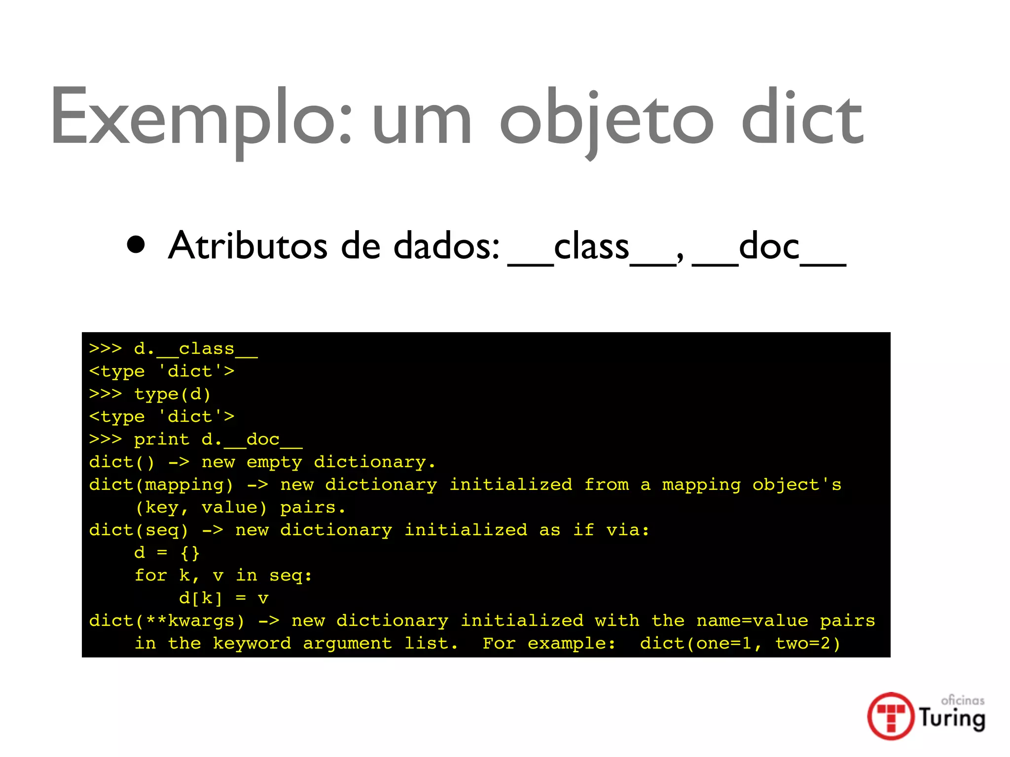 Exemplo: um objeto dict
    • Atributos de dados: __class__, __doc__
 >>> d.__class__
 <type 'dict'>
 >>> type(d)
 <type 'dict'>
 >>> print d.__doc__
 dict() -> new empty dictionary.
 dict(mapping) -> new dictionary initialized from a mapping object's
     (key, value) pairs.
 dict(seq) -> new dictionary initialized as if via:
     d = {}
     for k, v in seq:
         d[k] = v
 dict(**kwargs) -> new dictionary initialized with the name=value pairs
     in the keyword argument list. For example: dict(one=1, two=2)
 