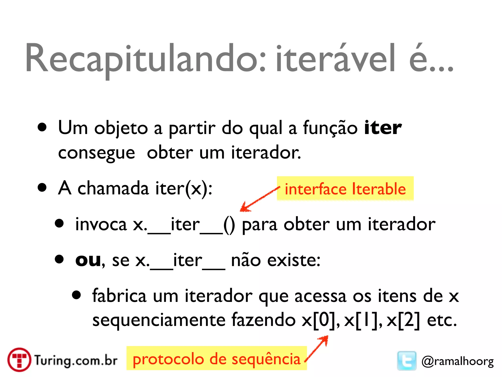 Recapitulando: iterável é...
• Um objeto a partir do qual a função iter
  consegue obter um iterador.
• A chamada iter(x):        interface Iterable

 • invoca x.__iter__() para obter um iterador
 • ou, se x.__iter__ não existe:
   • fabrica um iterador que acessa os itens de x
      sequenciamente fazendo x[0], x[1], x[2] etc.
           protocolo de sequência            @ramalhoorg
 