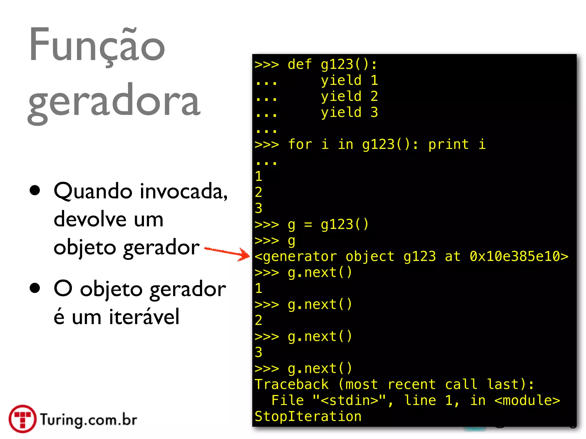 Função               >>> def g123():


geradora
                     ...     yield 1
                     ...     yield 2
                     ...     yield 3
                     ...
                     >>> for i in g123(): print i
                     ...

• Quando invocada,
                     1
                     2
                     3
  devolve um         >>> g = g123()
                     >>> g
  objeto gerador     <generator object g123 at 0x10e385e10>

• O objeto gerador
                     >>> g.next()
                     1
                     >>> g.next()
  é um iterável      2
                     >>> g.next()
                     3
                     >>> g.next()
                     Traceback (most recent call last):
                       File "<stdin>", line 1, in <module>
                     StopIteration                @ramalhoorg
 