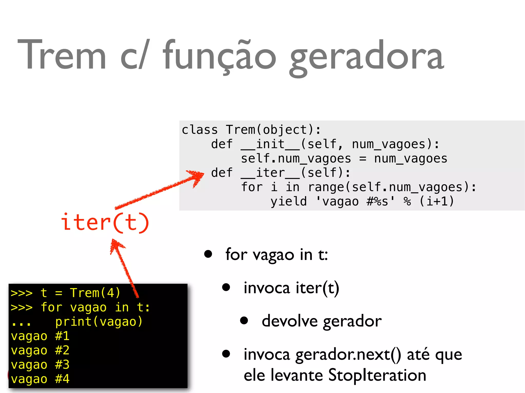 Trem c/ função geradora
                      class Trem(object):
                          def __init__(self, num_vagoes):
                              self.num_vagoes = num_vagoes
                          def __iter__(self):
                              for i in range(self.num_vagoes):
                                  yield 'vagao #%s' % (i+1)
      iter(t)
                        •   for vagao in t:

>>> t = Trem(4)
>>> for vagao in t:
                            •   invoca iter(t)
...   print(vagao)
vagao #1
                                •   devolve gerador
vagao #2
vagao #3                    •   invoca gerador.next() até que
vagao #4                        ele levante StopIteration @ramalhoorg
 