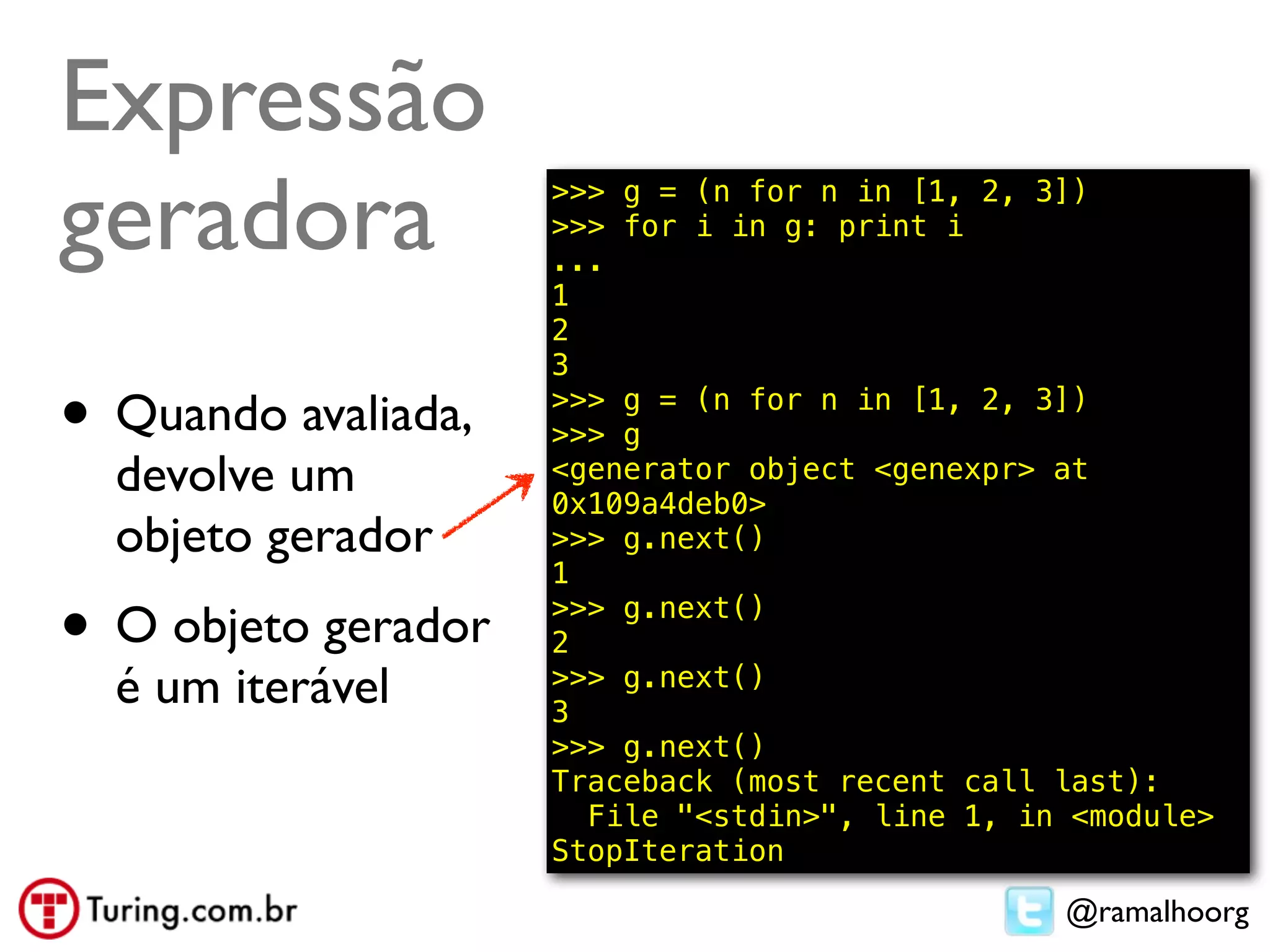 Expressão
geradora             >>> g = (n for n in [1, 2, 3])
                     >>> for i in g: print i
                     ...
                     1
                     2
                     3

• Quando avaliada,   >>> g = (n for n in [1, 2, 3])
                     >>> g
  devolve um         <generator object <genexpr> at
                     0x109a4deb0>
  objeto gerador     >>> g.next()
                     1

• O objeto gerador   >>> g.next()
                     2
  é um iterável      >>> g.next()
                     3
                     >>> g.next()
                     Traceback (most recent call last):
                       File "<stdin>", line 1, in <module>
                     StopIteration

                                                 @ramalhoorg
 