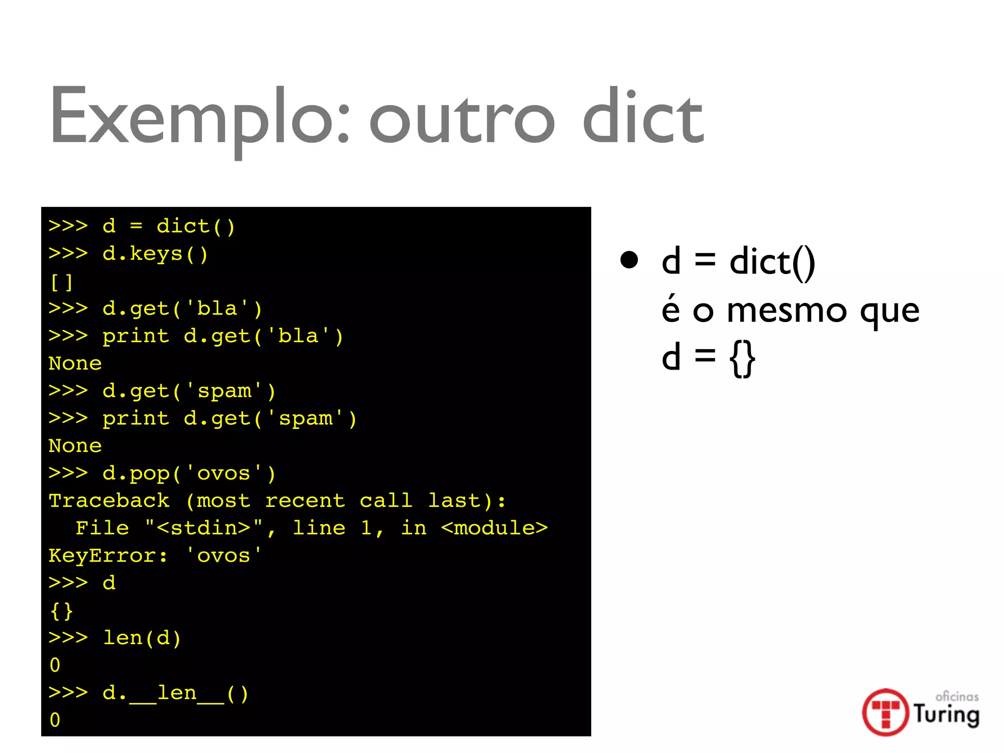 Exemplo: outro dict
>>> d = dict()
>>> d.keys()
[]                                       • d = dict()
>>> d.get('bla')
>>> print d.get('bla')
                                           é o mesmo que
None                                       d = {}
>>> d.get('spam')
>>> print d.get('spam')
None
>>> d.pop('ovos')
Traceback (most recent call last):
   File "<stdin>", line 1, in <module>
KeyError: 'ovos'
>>> d
{}
>>> len(d)
0
>>> d.__len__()
0
 