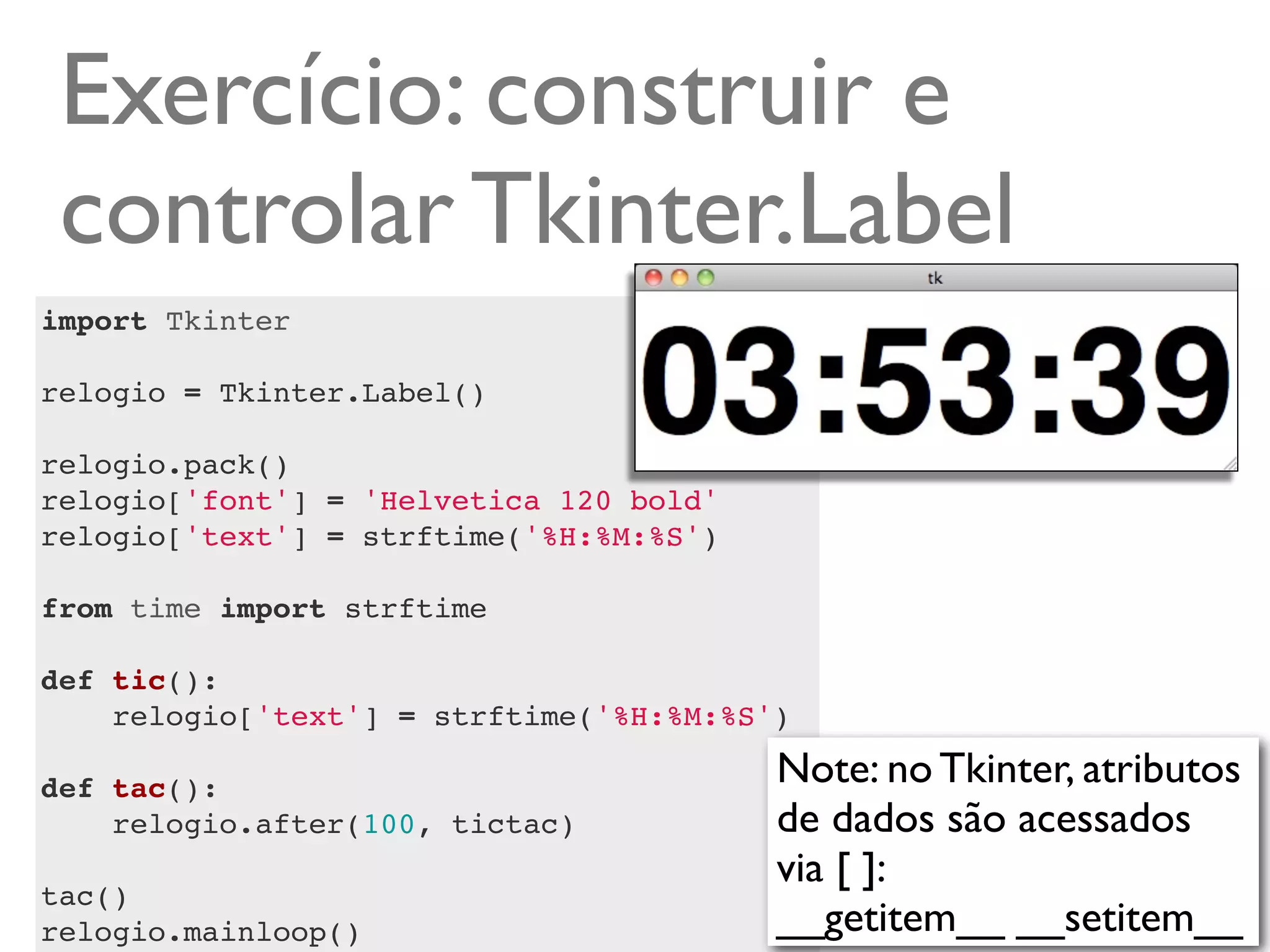 Exercício: construir e
 controlar Tkinter.Label
import Tkinter

relogio = Tkinter.Label()

relogio.pack()
relogio['font'] = 'Helvetica 120 bold'
relogio['text'] = strftime('%H:%M:%S')

from time import strftime

def tic():
    relogio['text'] = strftime('%H:%M:%S')
    
def tac():                               Note: no Tkinter, atributos
    relogio.after(100, tictac)           de dados são acessados
                                         via [ ]:
tac()
relogio.mainloop()                       __getitem__ __setitem__
 