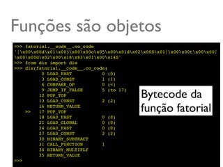Funções são objetos
>>> fatorial.__code__.co_code
'|x00x00dx01x00jx00x00ox05x00x01dx02x00Sx01|x00x00tx00x00|
x00x00dx02x00x18x83x01x00x14S'
>>> from dis import dis
>>> dis(fatorial.__code__.co_code)
          0 LOAD_FAST           0 (0)
          3 LOAD_CONST          1 (1)
          6 COMPARE_OP          0 (<)

                                              Bytecode da
          9 JUMP_IF_FALSE       5 (to 17)
         12 POP_TOP
         13 LOAD_CONST          2 (2)

    >>
         16 RETURN_VALUE
         17 POP_TOP                           função fatorial
         18 LOAD_FAST           0 (0)
         21 LOAD_GLOBAL         0 (0)
         24 LOAD_FAST           0 (0)
         27 LOAD_CONST          2 (2)
         30 BINARY_SUBTRACT
         31 CALL_FUNCTION       1
         34 BINARY_MULTIPLY
         35 RETURN_VALUE
>>>
 
