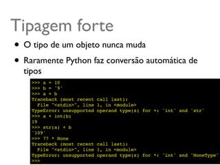 Tipagem forte
• O tipo de um objeto nunca muda
• Raramente Python faz conversão automática de
  tipos
    >>> a = 10
    >>> b = '9'
    >>> a + b
    Traceback (most recent    call last):
       File "<stdin>", line   1, in <module>
    TypeError: unsupported    operand type(s) for +: 'int' and 'str'
    >>> a + int(b)
    19
    >>> str(a) + b
    '109'
    >>> 77 * None
    Traceback (most recent    call last):
       File "<stdin>", line   1, in <module>
    TypeError: unsupported    operand type(s) for *: 'int' and 'NoneType'
    >>>
 