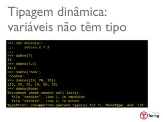 Tipagem dinâmica:
variáveis não têm tipo
>>> def dobro(x):
...      return x * 2
...
>>> dobro(7)
14
>>> dobro(7.1)
14.2
>>> dobro('bom')
'bombom'
>>> dobro([10, 20, 30])
[10, 20, 30, 10, 20, 30]
>>> dobro(None)
Traceback (most recent call last):
   File "<stdin>", line 1, in <module>
   File "<stdin>", line 2, in dobro
TypeError: unsupported operand type(s) for *: 'NoneType' and 'int'
 
