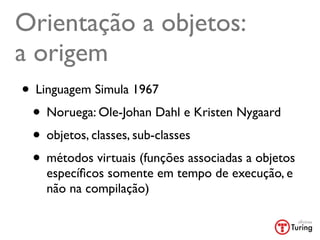 Orientação a objetos:
a origem
• Linguagem Simula 1967
 • Noruega: Ole-Johan Dahl e Kristen Nygaard
 • objetos, classes, sub-classes
 • métodos virtuais (funções associadas a objetos
    especíﬁcos somente em tempo de execução, e
    não na compilação)
 