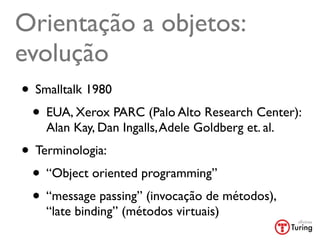 Orientação a objetos:
evolução
• Smalltalk 1980
 • EUA, Xerox PARC (Palo Alto Research Center):
    Alan Kay, Dan Ingalls, Adele Goldberg et. al.
• Terminologia:
 • “Object oriented programming”
 • “message passing” (invocação de métodos),
    “late binding” (métodos virtuais)
 