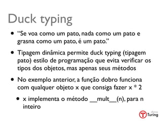Duck typing
• “Se voa como um pato, nada como um pato e
  grasna como um pato, é um pato.”
• Tipagem dinâmica permite duck typing (tipagem
  pato) estilo de programação que evita veriﬁcar os
  tipos dos objetos, mas apenas seus métodos
• No exemplo anterior, a função dobro funciona
  com qualquer objeto x que consiga fazer x * 2
 • x implementa o método __mult__(n), para n
    inteiro
 