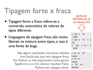 Tipagem forte x fraca                                   JavaScript
                                                     (ECMAScript 5)
• Tipagem forte x fraca refere-se a                  em Node.js 0.6
  conversão automática de valores de
  tipos diferente.
• Linguagens de tipagem fraca são muito
                                                    > 10 + '9'
                                                    '109'
                                                    > 10 + '9' * 1
  liberais na mistura entre tipos, e isso é         19
  uma fonte de bugs.                                > '10' + 9 * 1
                                                    '109'

       Veja alguns resultados estranhos obtidos     > 0 == '0'
         com JavaScript, que tem tipagem fraca.     true
                                                    > 0 == ''
     Em Python as três expressões acima geram       true
     TypeError, e as três últimas resultam False.   > '0' == ''
                      Python tem tipagem forte.     false
 