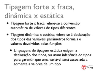 Tipagem forte x fraca,
dinâmica x estática
• Tipagem forte x fraca refere-se a conversão
  automática de valores de tipos diferentes
• Tipagem dinâmica x estática refere-se à declaração
  dos tipos das variáveis, parâmetros formais e
  valores devolvidos pelas funções
  • Linguagens de tipagem estática exigem a
    declaração dos tipos, ou usam inferência de tipos
    para garantir que uma variável será associada a
    somente a valores de um tipo
 