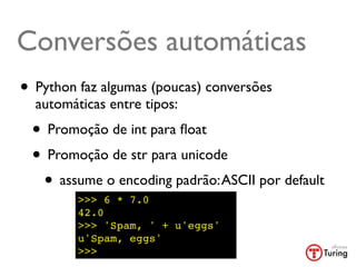 Conversões automáticas
• Python faz algumas (poucas) conversões
  automáticas entre tipos:
 • Promoção de int para ﬂoat
 • Promoção de str para unicode
  • assume o encoding padrão: ASCII por default
         >>> 6 * 7.0
         42.0
         >>> 'Spam, ' + u'eggs'
         u'Spam, eggs'
         >>>
 