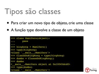Tipos são classes
• Para criar um novo tipo de objeto, crie uma classe
• A função type devolve a classe de um objeto
  >>> class Mamifero(object):
  ...     pass
  ...
  >>> kingkong = Mamifero()
  >>> type(kingkong)
  <class '__main__.Mamifero'>
  >>> ClasseDoKingKong = type(kingkong)
  >>> dumbo = ClasseDoKingKong()
  >>> dumbo
  <__main__.Mamifero object at 0x10045dcd0>
  >>> type(dumbo)
  <class '__main__.Mamifero'>
 