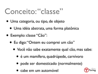 Conceito: “classe”
• Uma categoria, ou tipo, de objeto
 • Uma idéia abstrata, uma forma platônica
• Exemplo: classe “Cão”:
 • Eu digo: “Ontem eu comprei um cão”
   • Você não sabe exatamente qual cão, mas sabe:
     • é um mamífero, quadrúpede, carnívoro
     • pode ser domesticado (normalmente)
     • cabe em um automóvel	

 