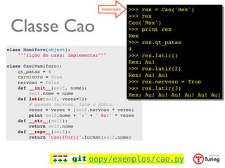 instanciação   >>> rex = Cao('Rex')
                                                 >>> rex

 Classe Cao                                      Cao('Rex')
                                                 >>> print rex
                                                 Rex
                                                 >>> rex.qt_patas
class Mamifero(object):                          4
    """lição de casa: implementar"""             >>> rex.latir()
                                                 Rex: Au!
class Cao(Mamifero):
                                                 >>> rex.latir(2)
    qt_patas = 4
    carnivoro = True                             Rex: Au! Au!
    nervoso = False                              >>> rex.nervoso = True
    def __init__(self, nome):                    >>> rex.latir(3)
        self.nome = nome                         Rex: Au! Au! Au! Au! Au! Au!
    def latir(self, vezes=1):
        # quando nervoso, late o dobro
        vezes = vezes + (self.nervoso * vezes)
        print self.nome + ':' + ' Au!' * vezes
    def __str__(self):
        return self.nome
    def __repr__(self):
        return 'Cao({0!r})'.format(self.nome)




                             oopy/exemplos/cao.py
 