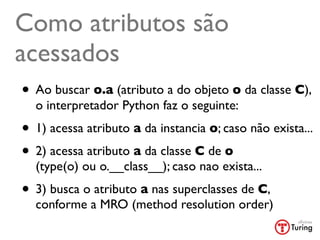 Como atributos são
acessados
• Ao buscar o.a (atributo a do objeto o da classe C),
  o interpretador Python faz o seguinte:
• 1) acessa atributo a da instancia o; caso não exista...
• 2) acessa atributo a da classe C de o
  (type(o) ou o.__class__); caso nao exista...
• 3) busca o atributo a nas superclasses de C,
  conforme a MRO (method resolution order)
 
