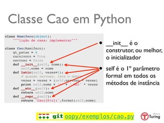 Classe Cao em Python
class Mamifero(object):
    """lição de casa: implementar"""
                                                 •   __init__ é o
class Cao(Mamifero):
    qt_patas = 4                                     construtor, ou melhor,
    carnivoro = True
    nervoso = False
                                                     o inicializador

                                                 •
    def __init__(self, nome):
        self.nome = nome
    def latir(self, vezes=1):
                                                     self é o 1º parâmetro
        # quando nervoso, late o dobro               formal em todos os
        vezes = vezes + (self.nervoso * vezes)
        print self.nome + ':' + ' Au!' * vezes       métodos de instância
    def __str__(self):
        return self.nome
    def __repr__(self):
        return 'Cao({0!r})'.format(self.nome)




                             oopy/exemplos/cao.py
 