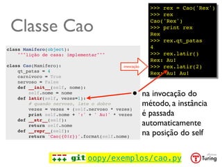 >>> rex = Cao('Rex')
                                                         >>> rex

 Classe Cao                                              Cao('Rex')
                                                         >>> print rex
                                                         Rex
                                                         >>> rex.qt_patas
class Mamifero(object):                                  4
    """lição de casa: implementar"""                     >>> rex.latir()
                                                         Rex: Au!
class Cao(Mamifero):                       invocação     >>> rex.latir(2)
    qt_patas = 4                                         Rex: Au! Au!
    carnivoro = True
    nervoso = False


                                                 •
    def __init__(self, nome):
        self.nome = nome
    def latir(self, vezes=1):
                                                       na invocação do
        # quando nervoso, late o dobro                 método, a instância
        vezes = vezes + (self.nervoso * vezes)
        print self.nome + ':' + ' Au!' * vezes         é passada
    def __str__(self):
        return self.nome                               automaticamente
    def __repr__(self):
        return 'Cao({0!r})'.format(self.nome)
                                                       na posição do self


                               oopy/exemplos/cao.py
 