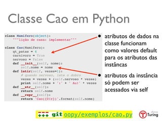 Classe Cao em Python
class Mamifero(object):
    """lição de casa: implementar"""             •   atributos de dados na
                                                     classe funcionam
class Cao(Mamifero):
    qt_patas = 4                                     como valores default
    carnivoro = True
    nervoso = False                                  para os atributos das
    def __init__(self, nome):
        self.nome = nome
                                                     instâncas

                                                 •
    def latir(self, vezes=1):
        # quando nervoso, late o dobro
        vezes = vezes + (self.nervoso * vezes)
                                                     atributos da instância
        print self.nome + ':' + ' Au!' * vezes       só podem ser
    def __str__(self):
        return self.nome                             acessados via self
    def __repr__(self):
        return 'Cao({0!r})'.format(self.nome)




                             oopy/exemplos/cao.py
 