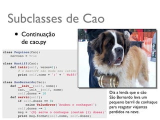 Subclasses de Cao
      • Continuação
         de cao.py
class Pequines(Cao):
    nervoso = True
    
class Mastiff(Cao):
    def latir(self, vezes=1):
        # o mastiff não muda seu latido quando nervoso
        print self.nome + ':' + ' Wuff!' * vezes
        
class SaoBernardo(Cao):
    def __init__(self, nome):
        Cao.__init__(self, nome)
        self.doses = 10                                   Diz a lenda que o cão
    def servir(self):                                     São Bernardo leva um
        if self.doses == 0:                               pequeno barril de conhaque
            raise ValueError('Acabou o conhaque!')
        self.doses -= 1                                   para resgatar viajantes
        msg = '{0} serve o conhaque (restam {1} doses)'   perdidos na neve.
        print msg.format(self.nome, self.doses)
 