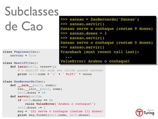 Subclasses                    >>> sansao = SaoBernardo('Sansao')

 de Cao                        >>> sansao.servir()
                               Sansao serve o conhaque (restam 9 doses)
                               >>> sansao.doses = 1
                               >>> sansao.servir()
                               Sansao serve o conhaque (restam 0 doses)
                               >>> sansao.servir()
class Pequines(Cao):           Traceback (most recent call last):
    nervoso = True               ...
    
class Mastiff(Cao):            ValueError: Acabou o conhaque!
    def latir(self, vezes=1):
        # o mastiff não muda seu latido quando nervoso
        print self.nome + ':' + ' Wuff!' * vezes
        
class SaoBernardo(Cao):
    def __init__(self, nome):
        Cao.__init__(self, nome)
        self.doses = 10
    def servir(self):
        if self.doses == 0:
            raise ValueError('Acabou o conhaque!')
        self.doses -= 1
        msg = '{0} serve o conhaque (restam {1} doses)'
        print msg.format(self.nome, self.doses)
 