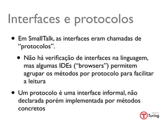 Interfaces e protocolos
• Em SmallTalk, as interfaces eram chamadas de
  “protocolos”.
 • Não há veriﬁcação de interfaces na linguagem,
    mas algumas IDEs (“browsers”) permitem
    agrupar os métodos por protocolo para facilitar
    a leitura
• Um protocolo é uma interface informal, não
  declarada porém implementada por métodos
  concretos
 