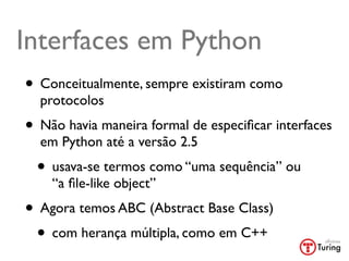 Interfaces em Python
• Conceitualmente, sempre existiram como
  protocolos
• Não havia maneira formal de especiﬁcar interfaces
  em Python até a versão 2.5
 • usava-se termos como “uma sequência” ou
    “a ﬁle-like object”
• Agora temos ABC (Abstract Base Class)
 • com herança múltipla, como em C++
 