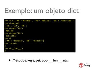 Exemplo: um objeto dict
>>> d = {'AM':'Manaus', 'PE':'Recife', 'PR': 'Curitiba'}
>>> d.keys()
['PR', 'AM', 'PE']
>>> d.get('PE')
'Recife'
>>> d.pop('PR')
'Curitiba'
>>> d
{'AM': 'Manaus', 'PE': 'Recife'}
>>> len(d)
2
>>> d.__len__()
2




   • Métodos: keys, get, pop, __len__ etc.
 