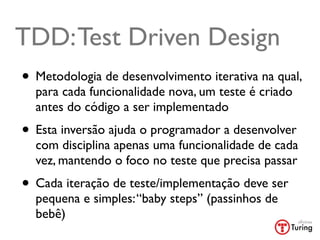TDD: Test Driven Design
• Metodologia de desenvolvimento iterativa na qual,
  para cada funcionalidade nova, um teste é criado
  antes do código a ser implementado
• Esta inversão ajuda o programador a desenvolver
  com disciplina apenas uma funcionalidade de cada
  vez, mantendo o foco no teste que precisa passar
• Cada iteração de teste/implementação deve ser
  pequena e simples: “baby steps” (passinhos de
  bebê)
 