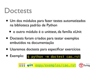 Doctests
• Um dos módulos para fazer testes automatizados
  na biblioteca padrão de Python
 • o outro módulo é o unittest, da família xUnit
• Doctests foram criados para testar exemplos
  embutidos na documentação
• Usaremos doctests para especiﬁcar exercícios
• Exemplo: $ python -m doctest cao.rst
                  oopy/exemplos/cao.rst
 