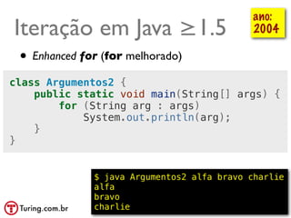 ano:
Iteração em Java ≥1.5                          2004

 • Enhanced for (for melhorado)
class Argumentos2 {
    public static void main(String[] args) {
        for (String arg : args)
            System.out.println(arg);
    }
}


              $ java Argumentos2 alfa bravo charlie
              alfa
              bravo
              charlie                      @ramalhoorg
 