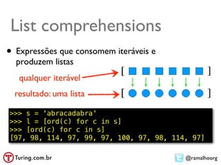 List comprehension
List comprehensions          ●   Compreensão de lista ou abrangência
                             ●   Exemplo: usar todos os elementos:
•   Expressões que consomem L2 = [n*10 for n in L]
                           – iteráveis e


    produzem listas
     qualquer iterável
    resultado: uma lista

>>> s = 'abracadabra'
>>> l = [ord(c) for c in s]
>>> [ord(c) for c in s]
[97, 98, 114, 97, 99, 97, 100, 97, 98, 114, 97]

                                                          @ramalhoorg
 