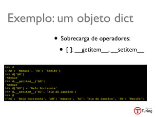 Exemplo: um objeto dict
                            • Sobrecarga de operadores:
                             • [ ]: __getitem__, __setitem__
>>> d
{'AM': 'Manaus', 'PE': 'Recife'}
>>> d['AM']
'Manaus'
>>> d.__getitem__('AM')
'Manaus'
>>> d['MG'] = 'Belo Horizonte'
>>> d.__setitem__('RJ', 'Rio de Janeiro')
>>> d
{'MG': 'Belo Horizonte', 'AM': 'Manaus', 'RJ': 'Rio de Janeiro', 'PE': 'Recife'}
 
