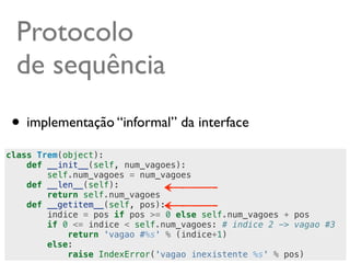 Protocolo
  de sequência
 • implementação “informal” da interface
class Trem(object):
    def __init__(self, num_vagoes):
        self.num_vagoes = num_vagoes
    def __len__(self):
        return self.num_vagoes
    def __getitem__(self, pos):
        indice = pos if pos >= 0 else self.num_vagoes + pos
        if 0 <= indice < self.num_vagoes: # indice 2 -> vagao #3
            return 'vagao #%s' % (indice+1)
        else:
                                                        @ramalhoorg
            raise IndexError('vagao inexistente %s' % pos)
 