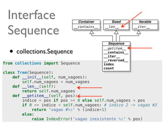 Interface
  Sequence
  • collections.Sequence
from collections import Sequence

class Trem(Sequence):
    def __init__(self, num_vagoes):
        self.num_vagoes = num_vagoes
    def __len__(self):
        return self.num_vagoes
    def __getitem__(self, pos):
        indice = pos if pos >= 0 else self.num_vagoes + pos
        if 0 <= indice < self.num_vagoes: # indice 2 -> vagao #3
            return 'vagao #%s' % (indice+1)
        else:
                                                        @ramalhoorg
            raise IndexError('vagao inexistente %s' % pos)
 
