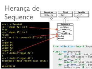Herança de
 Sequence
>>> t = Trem(4)
>>> 'vagao #2' in t
True
>>> 'vagao #5' in t
False
>>> for i in reversed(t): print i
...
vagao #4
vagao #3
                                     from collections import Seque
vagao #2
vagao #1
                                     class Trem(Sequence):
>>> t.index('vagao #2')
                                         def __init__(self, num_va
1
                                             self.num_vagoes = num
>>> t.index('vagao #7')
                                         def __len__(self):
Traceback (most recent call last):
                                             return self.num_vagoe
  ...
                                         def __getitem__(self, pos
ValueError                                             @ramalhoorg
                                             indice = pos if pos >
 