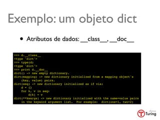 Exemplo: um objeto dict
    • Atributos de dados: __class__, __doc__
 >>> d.__class__
 <type 'dict'>
 >>> type(d)
 <type 'dict'>
 >>> print d.__doc__
 dict() -> new empty dictionary.
 dict(mapping) -> new dictionary initialized from a mapping object's
     (key, value) pairs.
 dict(seq) -> new dictionary initialized as if via:
     d = {}
     for k, v in seq:
         d[k] = v
 dict(**kwargs) -> new dictionary initialized with the name=value pairs
     in the keyword argument list. For example: dict(one=1, two=2)
 