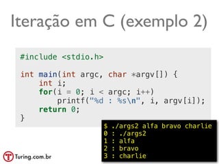 Iteração em C (exemplo 2)
 #include <stdio.h>

 int main(int argc, char *argv[]) {
     int i;
     for(i = 0; i < argc; i++)
         printf("%d : %sn", i, argv[i]);
     return 0;
 }
                      $   ./args2 alfa bravo charlie
                      0   : ./args2
                      1   : alfa
                      2   : bravo
                      3   : charlie          @ramalhoorg
 