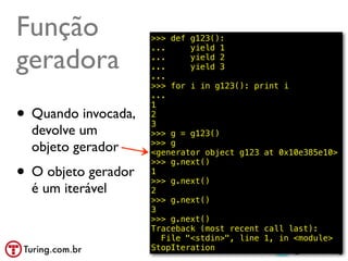 Função               >>> def g123():


geradora
                     ...     yield 1
                     ...     yield 2
                     ...     yield 3
                     ...
                     >>> for i in g123(): print i
                     ...

• Quando invocada,
                     1
                     2
                     3
  devolve um         >>> g = g123()
                     >>> g
  objeto gerador     <generator object g123 at 0x10e385e10>

• O objeto gerador
                     >>> g.next()
                     1
                     >>> g.next()
  é um iterável      2
                     >>> g.next()
                     3
                     >>> g.next()
                     Traceback (most recent call last):
                       File "<stdin>", line 1, in <module>
                     StopIteration                @ramalhoorg
 
