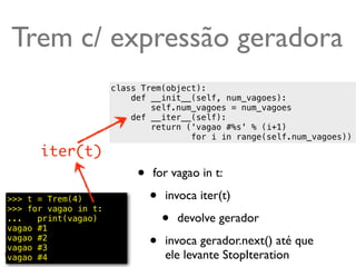 Trem c/ expressão geradora
                      class Trem(object):
                          def __init__(self, num_vagoes):
                              self.num_vagoes = num_vagoes
                          def __iter__(self):
                              return ('vagao #%s' % (i+1)
                                      for i in range(self.num_vagoes))
      iter(t)
                           •   for vagao in t:

>>> t = Trem(4)
>>> for vagao in t:
                               •   invoca iter(t)
...   print(vagao)
vagao #1
                                   •   devolve gerador
vagao #2
vagao #3                       •   invoca gerador.next() até que
vagao #4                           ele levante StopIteration @ramalhoorg
 