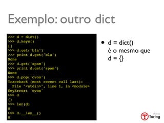 Exemplo: outro dict
>>> d = dict()
>>> d.keys()
[]                                       • d = dict()
>>> d.get('bla')
>>> print d.get('bla')
                                           é o mesmo que
None                                       d = {}
>>> d.get('spam')
>>> print d.get('spam')
None
>>> d.pop('ovos')
Traceback (most recent call last):
   File "<stdin>", line 1, in <module>
KeyError: 'ovos'
>>> d
{}
>>> len(d)
0
>>> d.__len__()
0
 