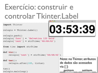Exercício: construir e
 controlar Tkinter.Label
import Tkinter

relogio = Tkinter.Label()

relogio.pack()
relogio['font'] = 'Helvetica 120 bold'
relogio['text'] = strftime('%H:%M:%S')

from time import strftime

def tic():
    relogio['text'] = strftime('%H:%M:%S')
    
def tac():                               Note: no Tkinter, atributos
    relogio.after(100, tictac)           de dados são acessados
                                         via [ ]:
tac()
relogio.mainloop()                       __getitem__ __setitem__
 