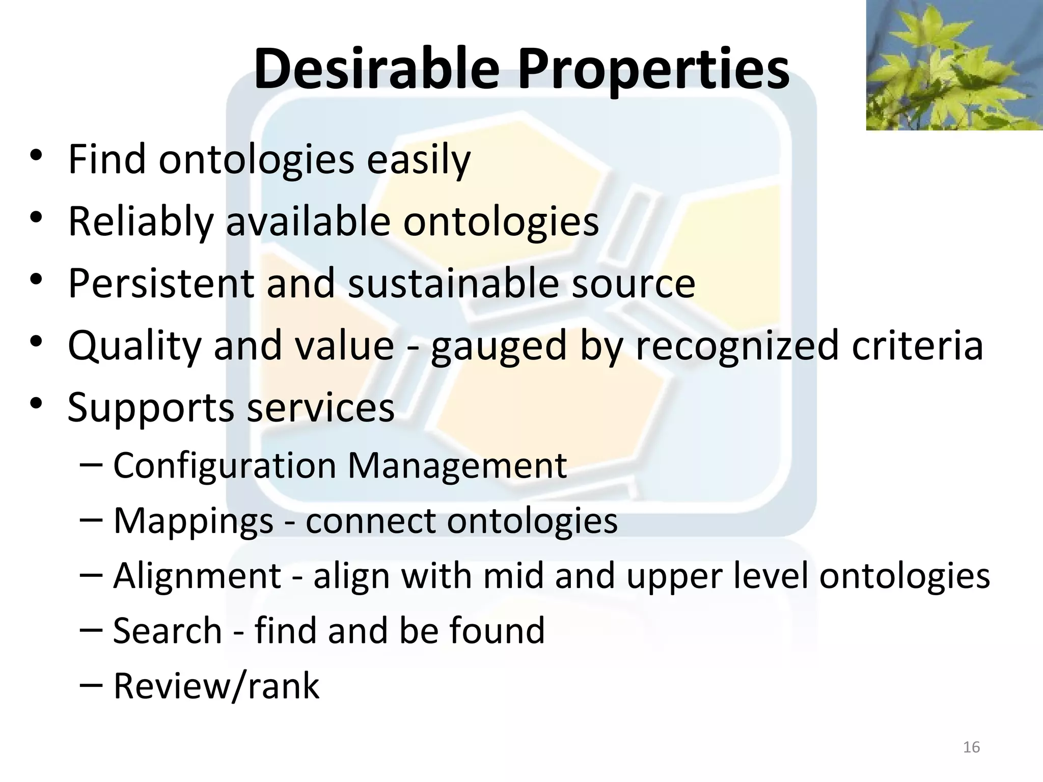 Desirable Properties
•   Find ontologies easily
•   Reliably available ontologies
•   Persistent and sustainable source
•   Quality and value - gauged by recognized criteria
•   Supports services
    – Configuration Management
    – Mappings - connect ontologies
    – Alignment - align with mid and upper level ontologies
    – Search - find and be found
    – Review/rank
                                                         16
 