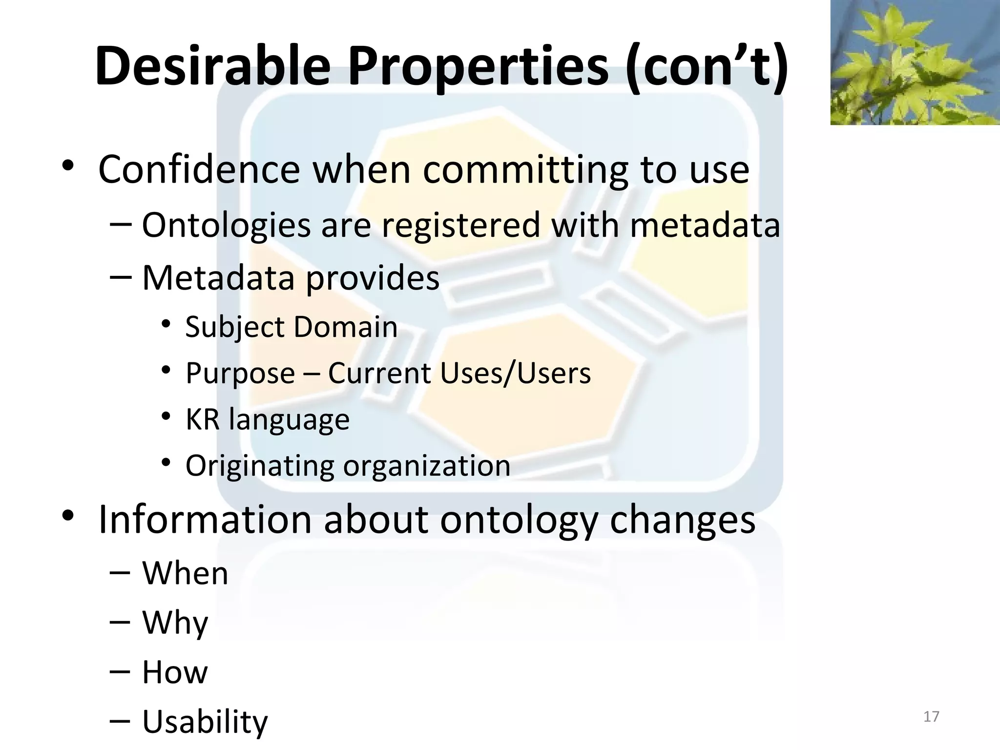 Desirable Properties (con’t)
• Confidence when committing to use
  – Ontologies are registered with metadata
  – Metadata provides
       •   Subject Domain
       •   Purpose – Current Uses/Users
       •   KR language
       •   Originating organization
• Information about ontology changes
  –   When
  –   Why
  –   How
  –   Usability                               17
 
