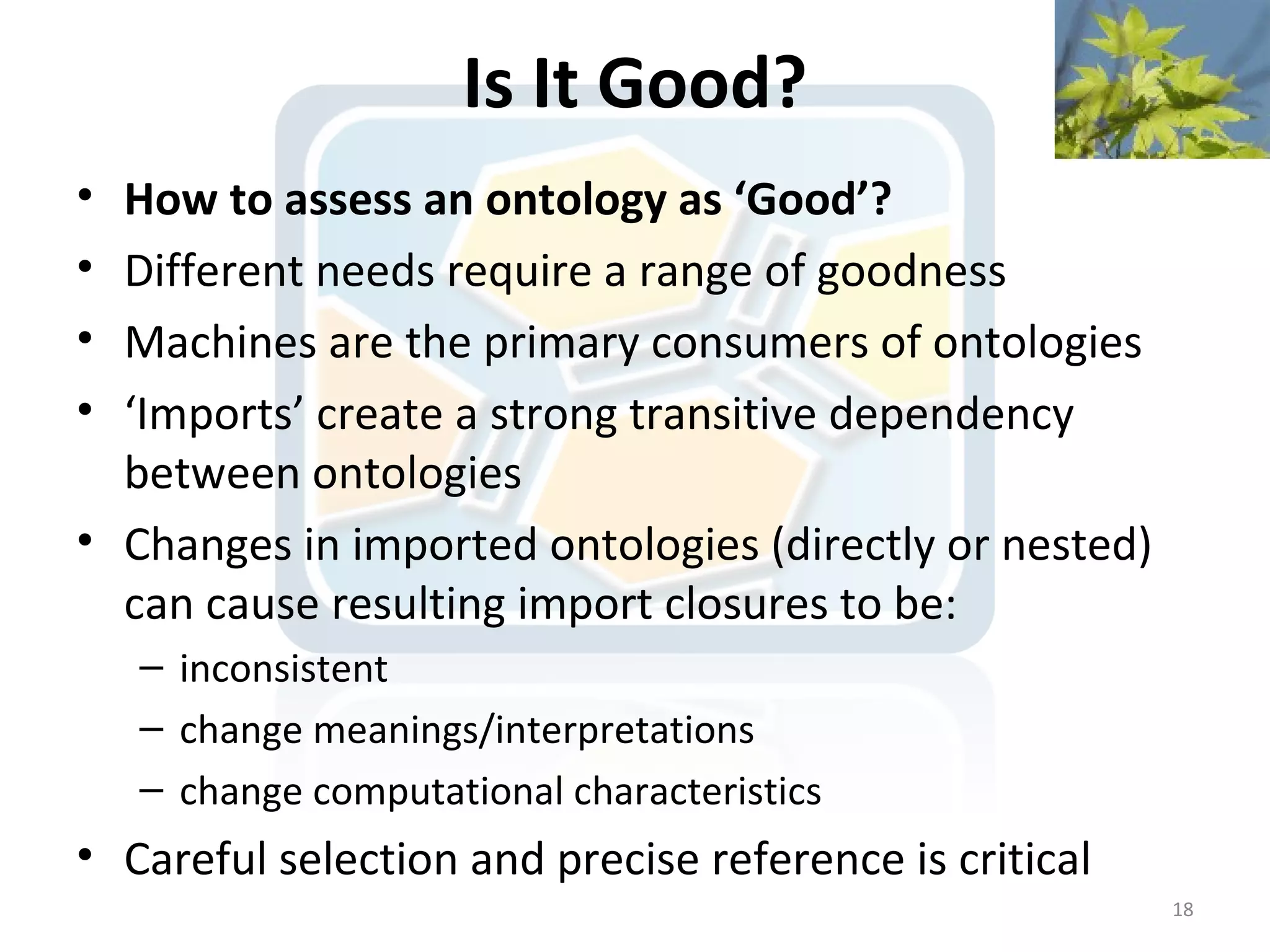 Is It Good?
• How to assess an ontology as ‘Good’?
• Different needs require a range of goodness
• Machines are the primary consumers of ontologies
• ‘Imports’ create a strong transitive dependency
  between ontologies
• Changes in imported ontologies (directly or nested)
  can cause resulting import closures to be:
    – inconsistent
    – change meanings/interpretations
    – change computational characteristics
• Careful selection and precise reference is critical
                                                        18
 