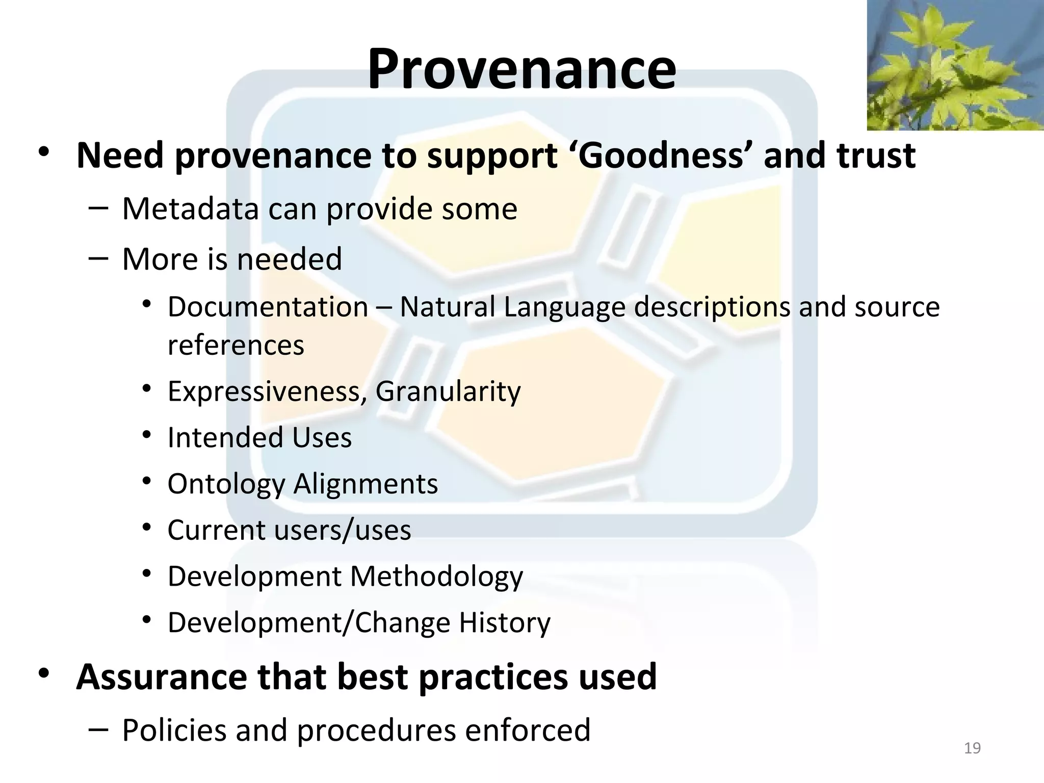 Provenance
• Need provenance to support ‘Goodness’ and trust
   – Metadata can provide some
   – More is needed
      • Documentation – Natural Language descriptions and source
        references
      • Expressiveness, Granularity
      • Intended Uses
      • Ontology Alignments
      • Current users/uses
      • Development Methodology
      • Development/Change History
• Assurance that best practices used
   – Policies and procedures enforced                              19
 