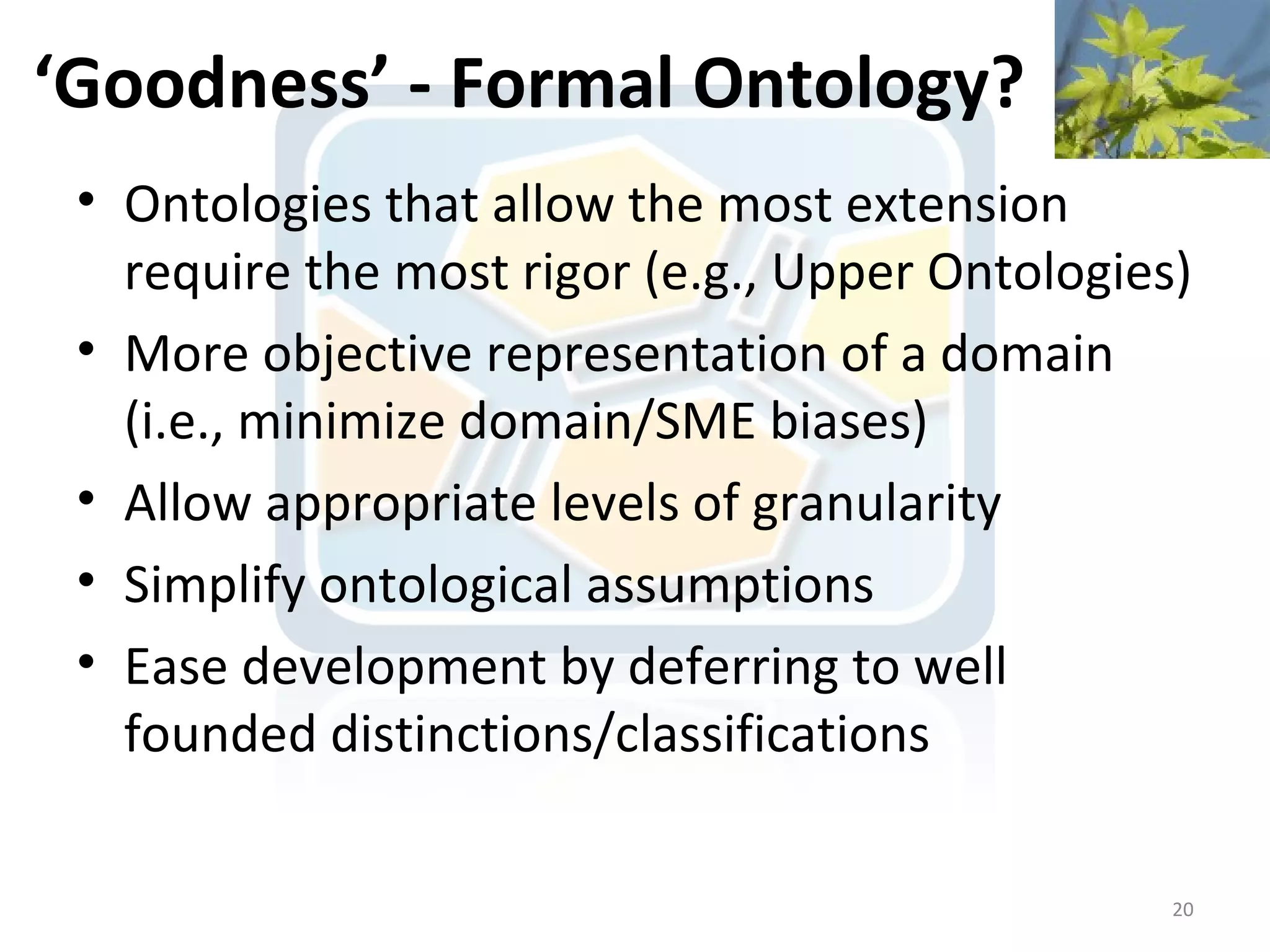 ‘Goodness’ - Formal Ontology?
 • Ontologies that allow the most extension
   require the most rigor (e.g., Upper Ontologies)
 • More objective representation of a domain
   (i.e., minimize domain/SME biases)
 • Allow appropriate levels of granularity
 • Simplify ontological assumptions
 • Ease development by deferring to well
   founded distinctions/classifications

                                                 20
 
