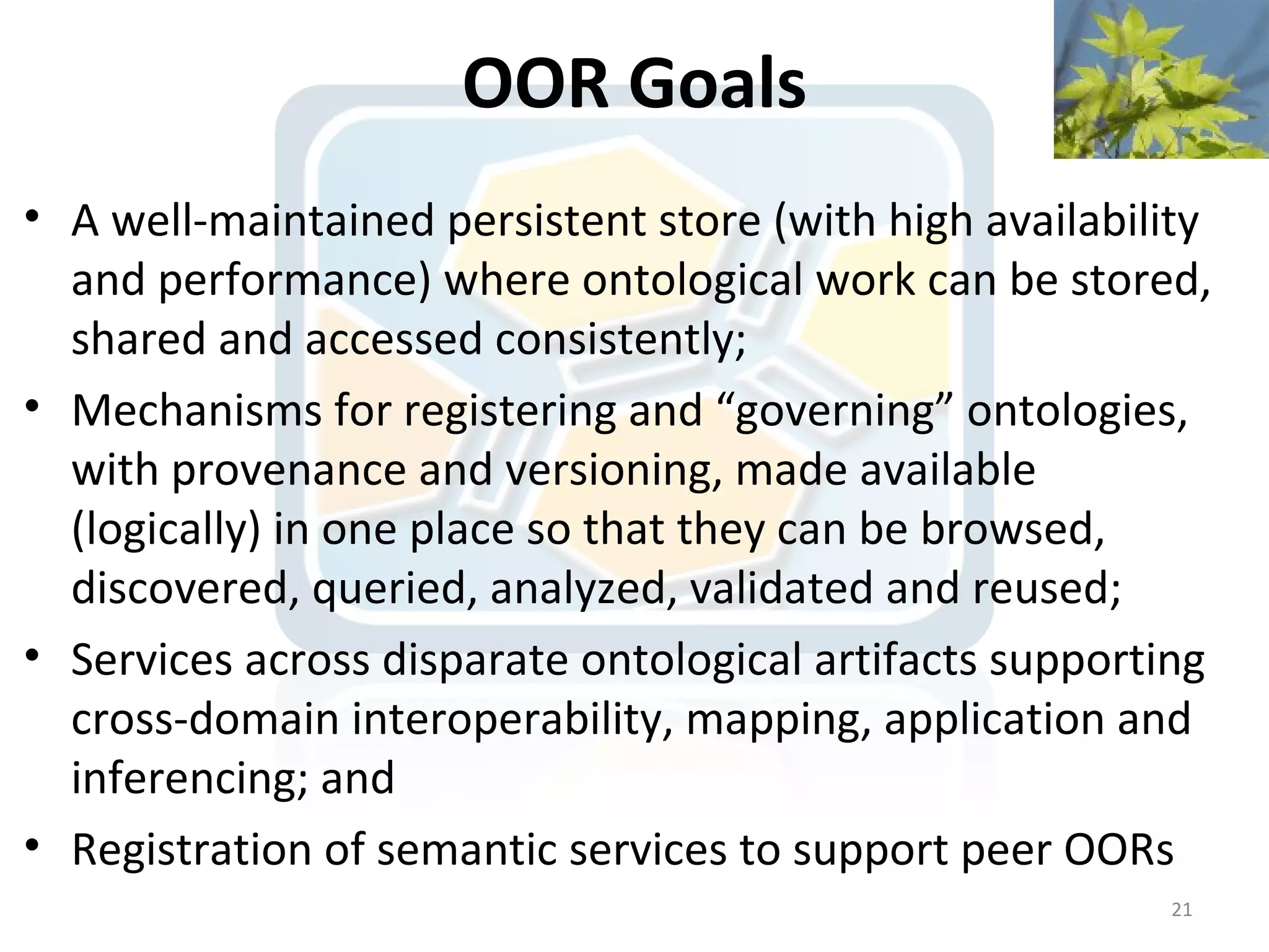 OOR Goals
• A well-maintained persistent store (with high availability
  and performance) where ontological work can be stored,
  shared and accessed consistently;
• Mechanisms for registering and “governing” ontologies,
  with provenance and versioning, made available
  (logically) in one place so that they can be browsed,
  discovered, queried, analyzed, validated and reused;
• Services across disparate ontological artifacts supporting
  cross-domain interoperability, mapping, application and
  inferencing; and
• Registration of semantic services to support peer OORs
                                                         21
 