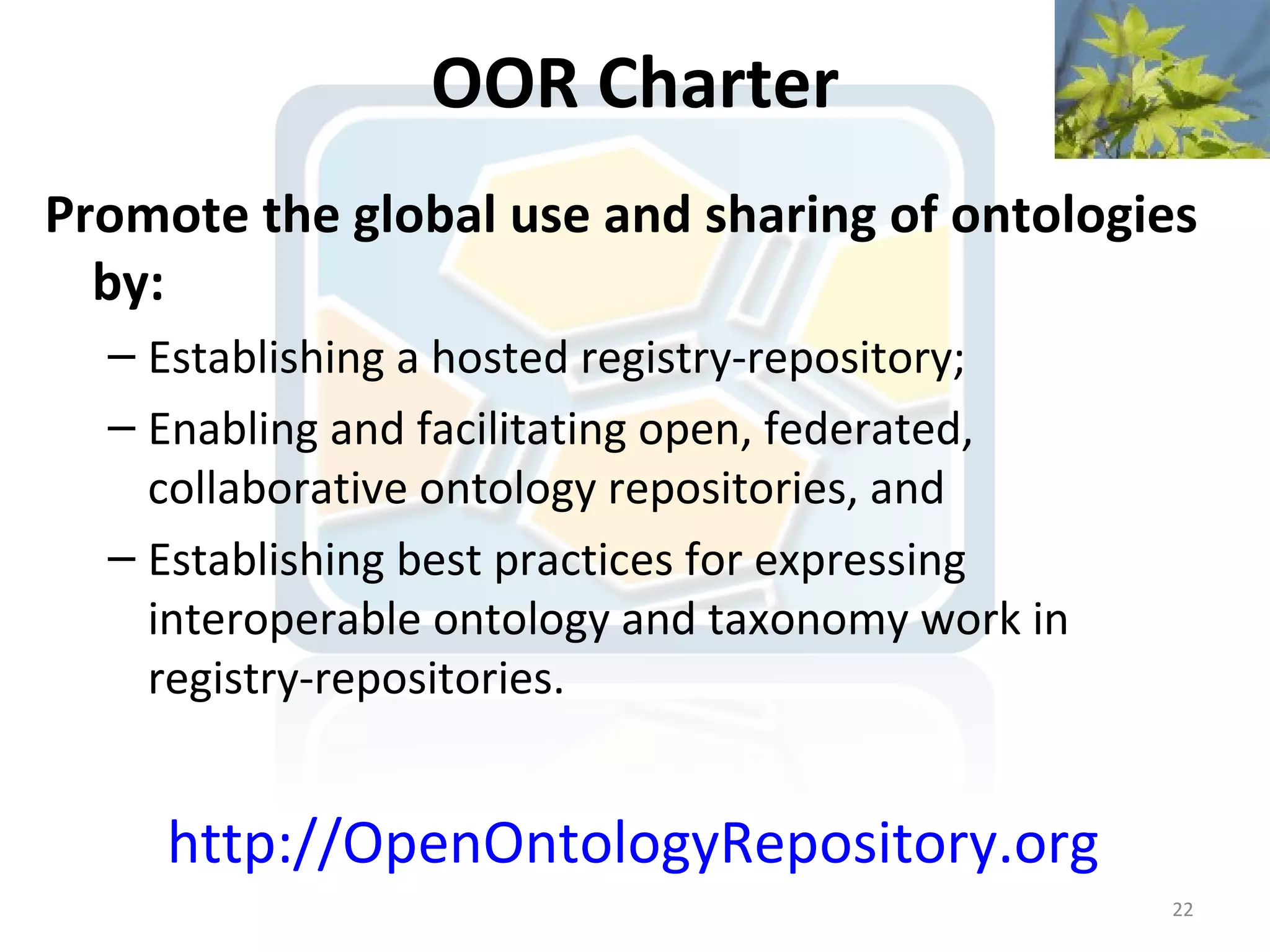 OOR Charter
Promote the global use and sharing of ontologies
  by:
  – Establishing a hosted registry-repository;
  – Enabling and facilitating open, federated,
    collaborative ontology repositories, and
  – Establishing best practices for expressing
    interoperable ontology and taxonomy work in
    registry-repositories.


     http://OpenOntologyRepository.org
                                                  22
 